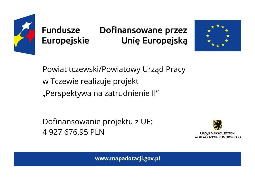 Grafika przedstawia plakat na białym tle. Na górze znajdują się oznaczenia Funduszy Europejskich wraz z flagą UE i dopiskiem "Dofinansowano przez Unię Europejską". W części głównej znajduje się tekst: Powiat tczewski/Powiatowy Urząd Pracy w Tczewie realizuje projekt Perspektywa na zatrudnienie II. W dolnej części tablicy po lewej stronie znajduje się informacja o wysokości dofinansowania projektu z Unii Europejskiej, która wynosi 4 miliony 927 tysięcy 676 złotych 95 groszy. Natomiast z prawej strony znajduje się herb województwa pomorskiego z podpisem: Urząd Marszałkowski Województwa Pomorskiego. Na samym dole tablicy znajduje się niebieski pasek z wyszczególnionym po środku adresem strony internetowej www.mapadotacji.gov.pl.